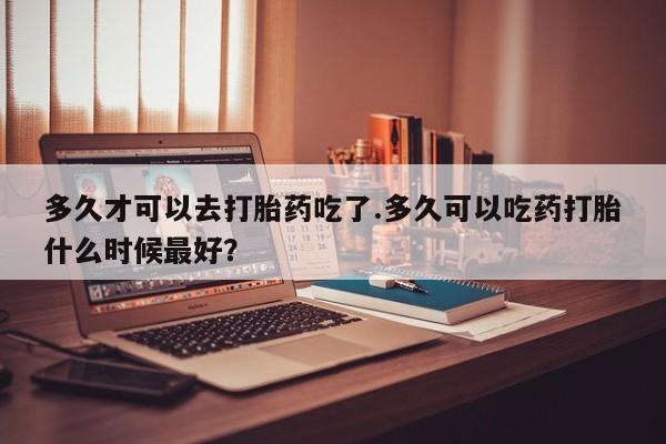 打胎药微信购买官方正品多久才可以去打胎药吃了.多久可以吃药打胎什么时候最好？