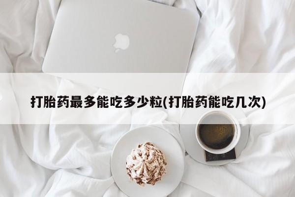 打胎药微信购买官方正品打胎药最多能吃多少粒(打胎药能吃几次)