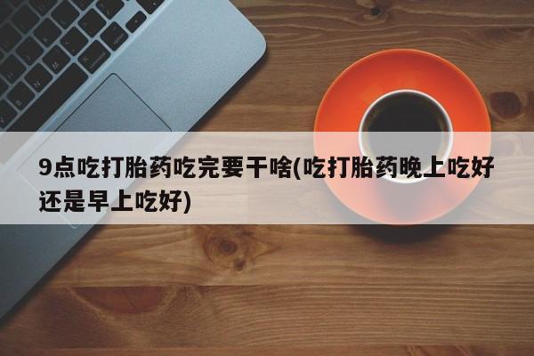 打胎药微信购买官方正品9点吃打胎药吃完要干啥(吃打胎药晚上吃好还是早上吃好)